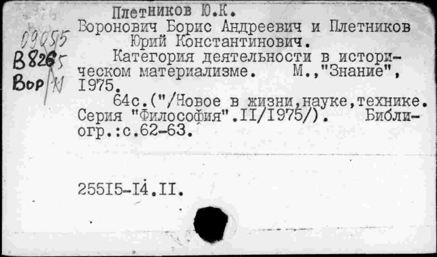 ﻿Плотников Ю.К.
7 Воронович Борис Андреевич и Плотников у/О/	Юрий Константинович.
Категория деятельности в истори-«	/\, ческом материализме. М.,"Знание",
Бор ЭД 1975.
64с.("/Новое в жизни.науке,технике
Серия "Философия”.11/1975/). Библи-огр.:с.62-63.'
25515-14.II.